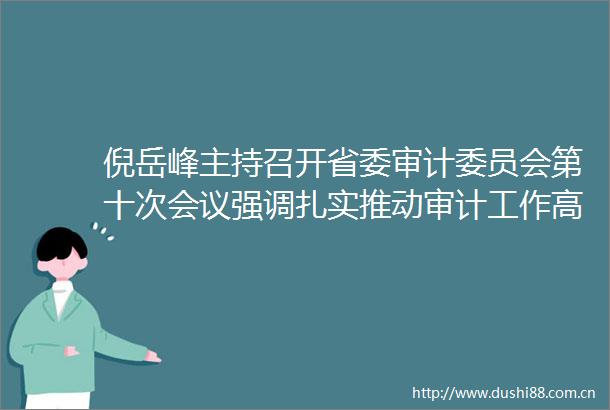 倪岳峰主持召开省委审计委员会第十次会议强调扎实推动审计工作高质量发展更好服务保障经济强省美丽河北建设廉毅敏出席会议