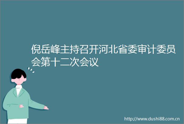 倪岳峰主持召开河北省委审计委员会第十二次会议