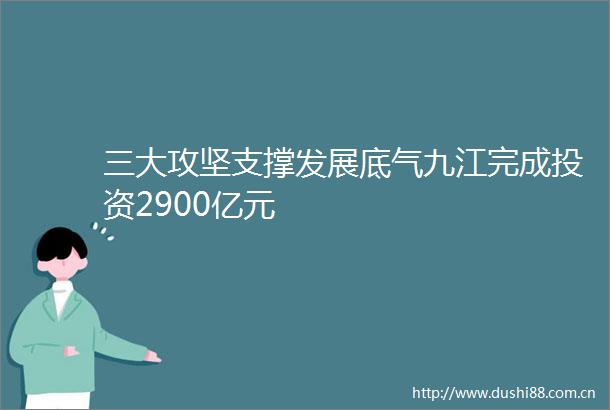 三大攻坚支撑发展底气九江完成投资2900亿元