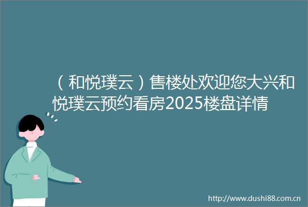 （和悦璞云）售楼处欢迎您大兴和悦璞云预约看房2025楼盘详情
