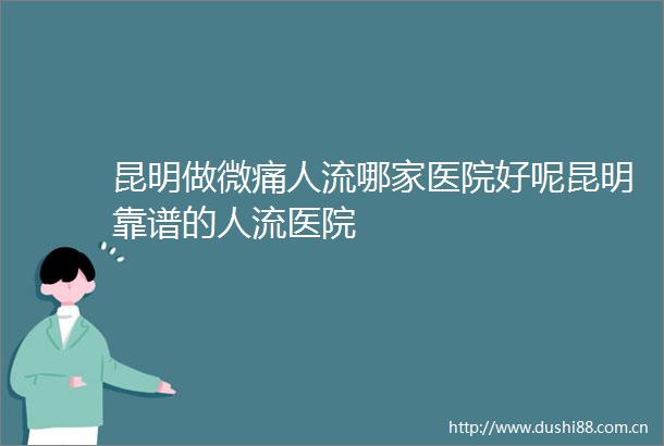 昆明做微痛人流哪家医院好呢昆明靠谱的人流医院