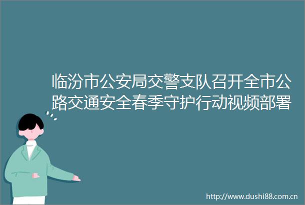 临汾市局支队召开全市公路交通安全春季守护行动视频部署会议