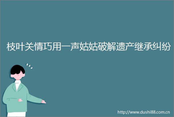 枝叶关情巧用一声姑姑破解遗产继承