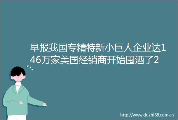 早报我国专精特新小巨人企业达146万家美国经销商开始囤酒了2024传感器大会签约项目金额284亿元