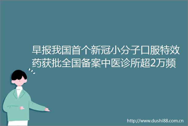 早报我国首个新冠小分子口服特效药获批全国备案中医诊所超2万频繁午睡增加卒中风险美国发现首例孕妇猴痘病例