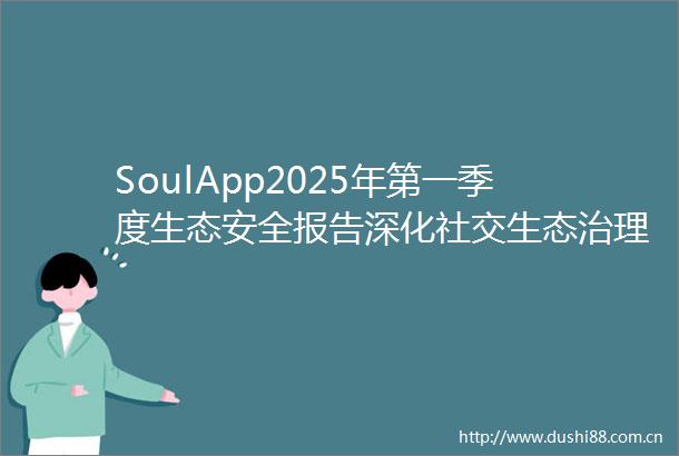 SoulApp2025年第一季度生态安全报告深化社交生态治理筑牢安全防线