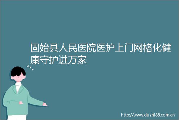 固始县医院医护上门网格化健康守护进万家