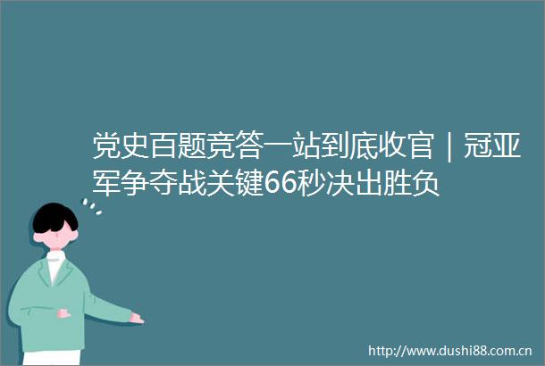 党史百题竞答一站到底收官｜冠亚军争夺战关键66秒决出胜负