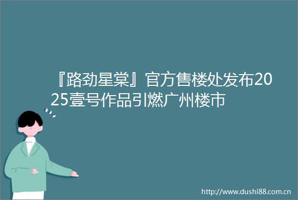 『路劲星棠』官方售楼处发布2025壹号作品引燃广州楼市