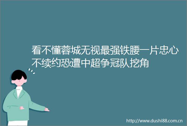 看不懂蓉城无视最强铁腰一片忠心不续约恐遭中超争冠队挖角