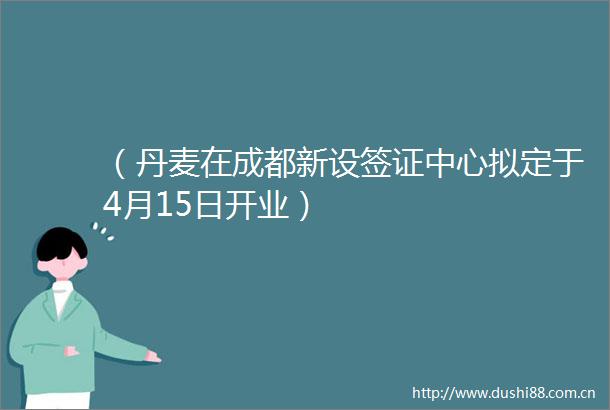 （丹麦在成都新设签证中心拟定于4月15日开业）