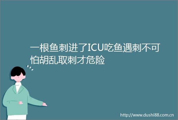 一根鱼刺进了ICU吃鱼遇刺不可怕胡乱取刺才危险