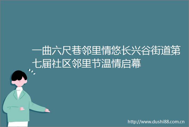 一曲六尺巷邻里情悠长兴谷街道第七届社区邻里节温情启幕