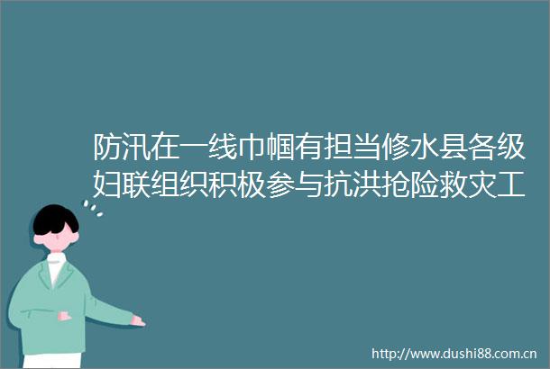 防汛在一线巾帼有担当修水县各级妇联组织积极参与抗洪抢险救灾工作