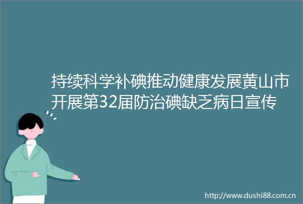 持续科学补碘推动健康发展黄山市开展第32届防治碘缺乏病日宣传咨询系列活动