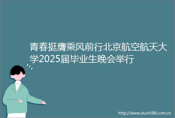 青春挺膺乘风前行北京航空航天大学2025届毕业生晚会举行