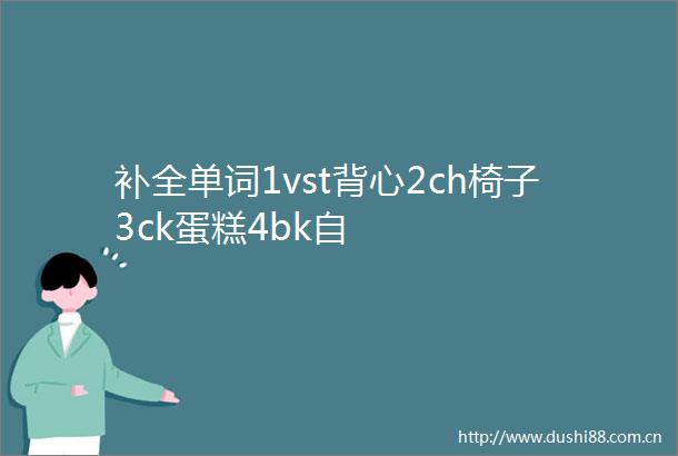 补全单词1vst背心2ch椅子3ck蛋糕4bk自