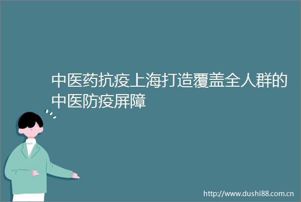 中医药抗疫上海打造覆盖全人群的中医防疫屏障