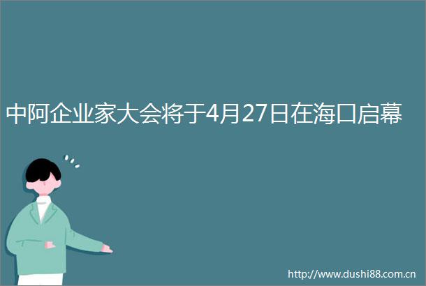 中阿企业家大会将于4月27日在海口启幕