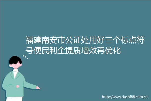 福建南安市公证处用好三个标点符号便民利企提质增效再优化