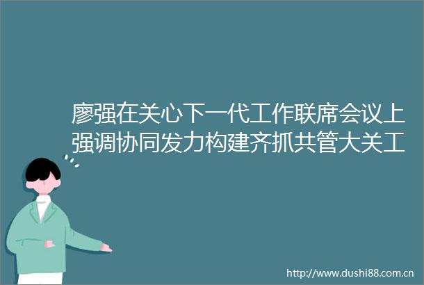 廖强在关心下一代工作联席会议上强调协同发力构建齐抓共管大关工格局