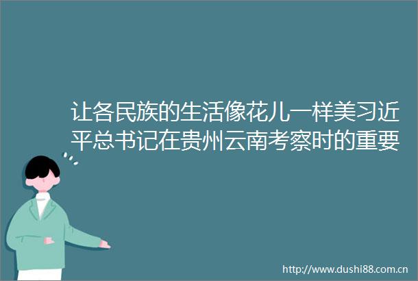 让各民族的生活像花儿一样美总书记在贵州云南考察时的重要讲话激励各族群众筑梦前行