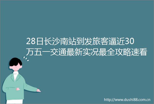 28日长沙南站到发旅客逼近30万五一交通最新实况最全攻略速看