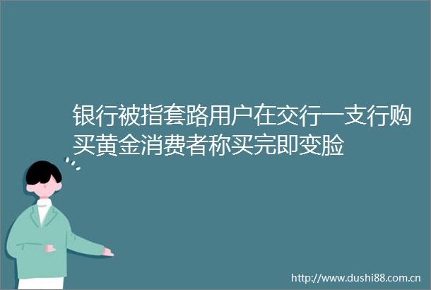 银行被指套路用户在交行一支行购买黄金消费者称买完即变脸