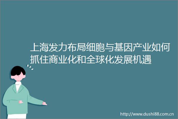 上海发力布局细胞与基因产业如何抓住商业化和全球化发展机遇