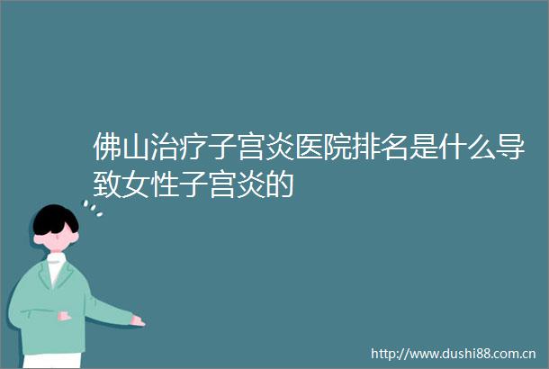 佛山治疗子宫炎医院排名是什么导致女性子宫炎的