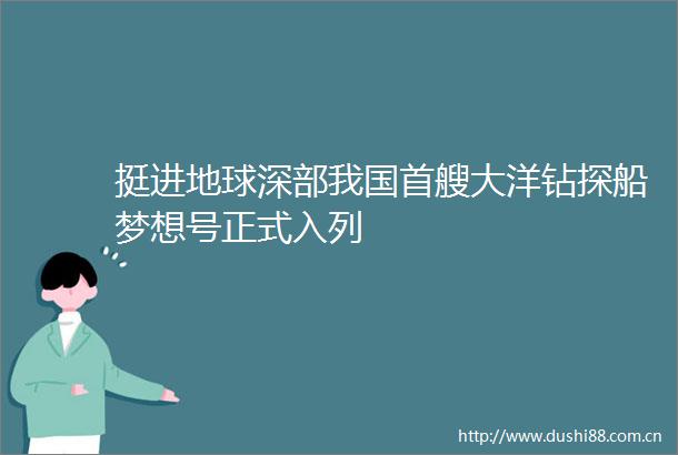 挺进地球深部我国首艘大洋钻探船梦想号正式入列