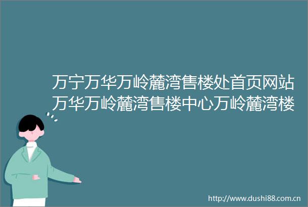 万宁万华万岭麓湾售楼处首页网站万华万岭麓湾售楼中心万岭麓湾楼盘评测最新价格最新详情周边配套