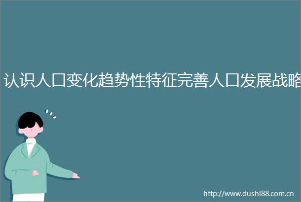 认识人口变化趋势性特征完善人口发展战略