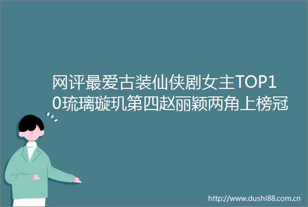 网评最爱古装仙侠剧女主TOP10琉璃璇玑第四赵丽颖两角上榜冠军是她