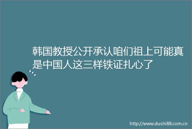 韩国教授公开承认咱们祖上可能真是人这三样铁证扎心了