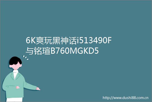 6K爽玩黑神话i513490F与铭瑄B760MGKD5