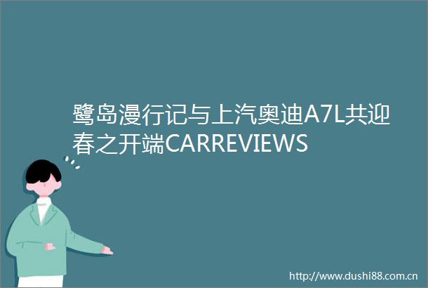 鹭岛漫行记与上汽奥迪A7L共迎春之开端CARREVIEWS