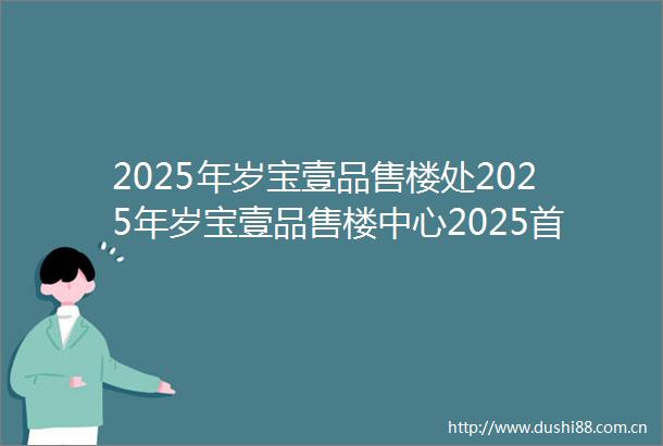 2025年岁宝壹品售楼处2025年岁宝壹品售楼中心2025首页网站价格户型容积率