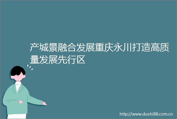 产城景融合发展重庆永川打造高质量发展先行区