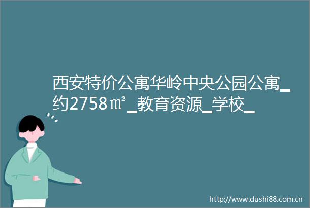 西安特价公寓华岭中央公园公寓▁约2758㎡▁教育资源▁学校▁区位配套