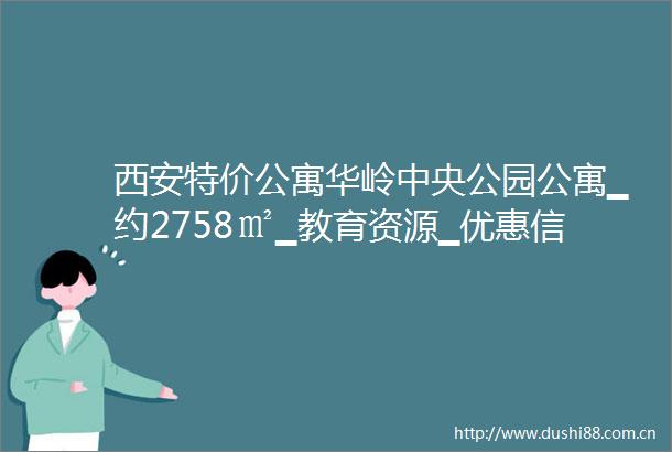 西安特价公寓华岭中央公园公寓▁约2758㎡▁教育资源▁优惠信息▁最新动态