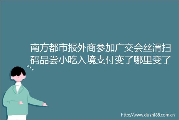 南方都市报外商参加广交会丝滑扫码品尝小吃入境支付变了哪里变了