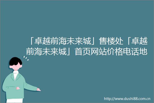 「卓越前海未来城」售楼处「卓越前海未来城」首页网站价格电话地铁2025规划图最新消息楼盘详情户型图预约接待