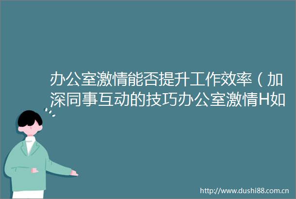 办公室能否提升工作效率（加深同事互动的技巧办公室H如何促进团队协作）