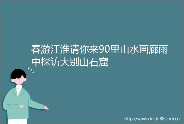 春游江淮请你来90里山水画廊雨中探访大别山石窟