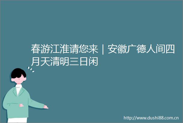 春游江淮请您来｜安徽广德人间四月天清明三日闲