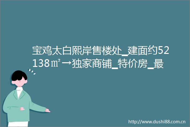 宝鸡太白熙岸售楼处▁建面约52138㎡→独家商铺▁特价房▁最新优惠