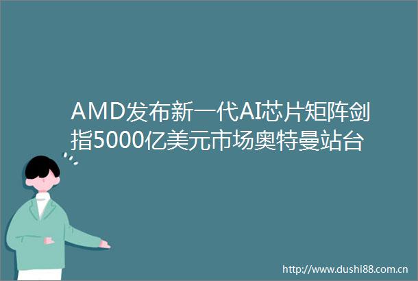 AMD发布新一代AI芯片矩阵剑指5000亿美元市场奥特曼站台力挺