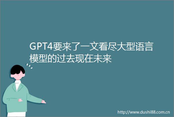 GPT4要来了一文看尽大型语言模型的过去现在未来