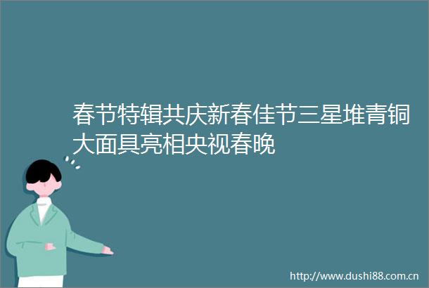 春节特辑共庆新春佳节三星堆青铜大面具亮相央视春晚